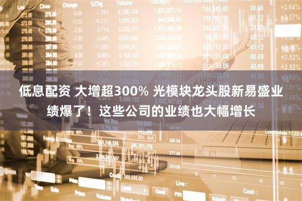 低息配资 大增超300% 光模块龙头股新易盛业绩爆了！这些公司的业绩也大幅增长