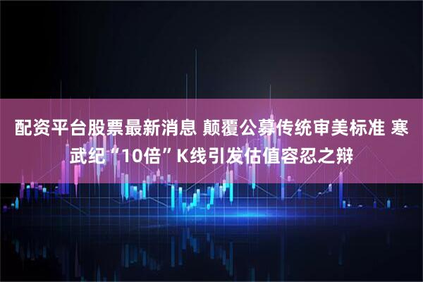 配资平台股票最新消息 颠覆公募传统审美标准 寒武纪“10倍”K线引发估值容忍之辩