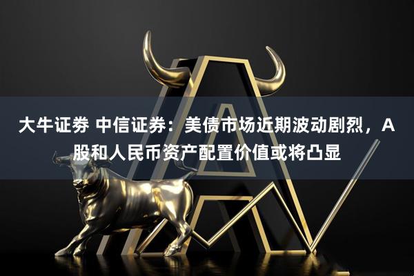 大牛证劵 中信证券：美债市场近期波动剧烈，A股和人民币资产配置价值或将凸显
