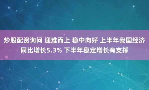 炒股配资询问 迎难而上 稳中向好 上半年我国经济同比增长5.3% 下半年稳定增长有支撑