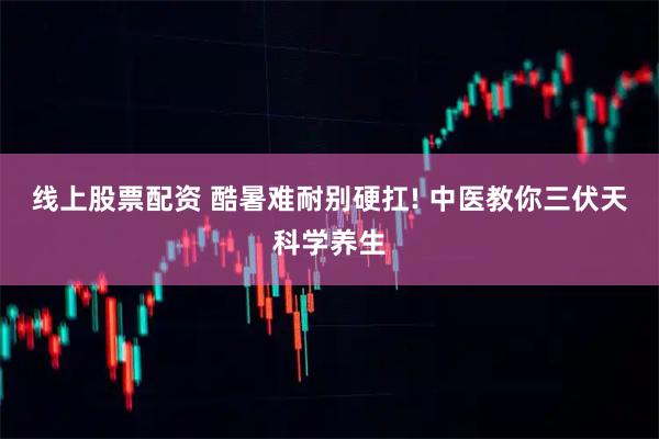 线上股票配资 酷暑难耐别硬扛! 中医教你三伏天科学养生