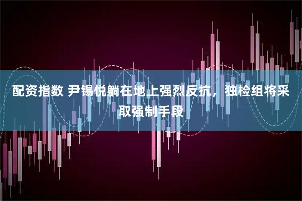 配资指数 尹锡悦躺在地上强烈反抗，独检组将采取强制手段