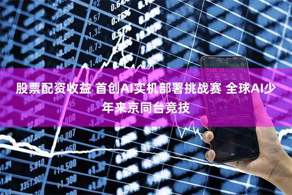 股票配资收益 首创AI实机部署挑战赛 全球AI少年来京同台竞技