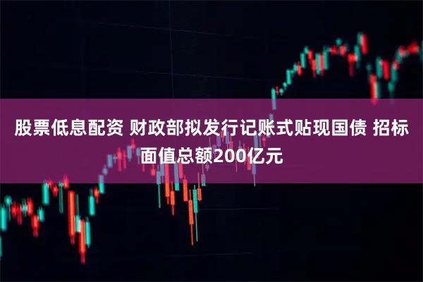 股票低息配资 财政部拟发行记账式贴现国债 招标面值总额200亿元