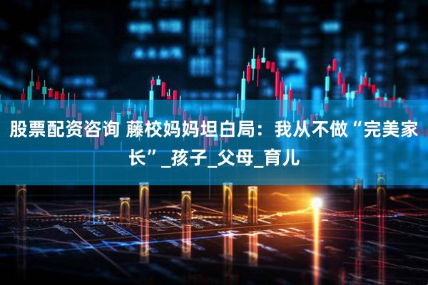 股票配资咨询 藤校妈妈坦白局：我从不做“完美家长”_孩子_父母_育儿