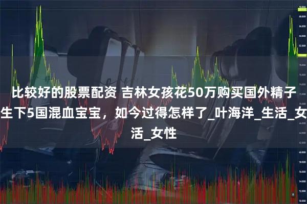 比较好的股票配资 吉林女孩花50万购买国外精子，生下5国混血宝宝，如今过得怎样了_叶海洋_生活_女性