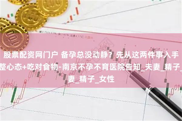 股票配资网门户 备孕总没动静？先从这两件事入手：调整心态+吃对食物-南京不孕不育医院告知_夫妻_精子_女性
