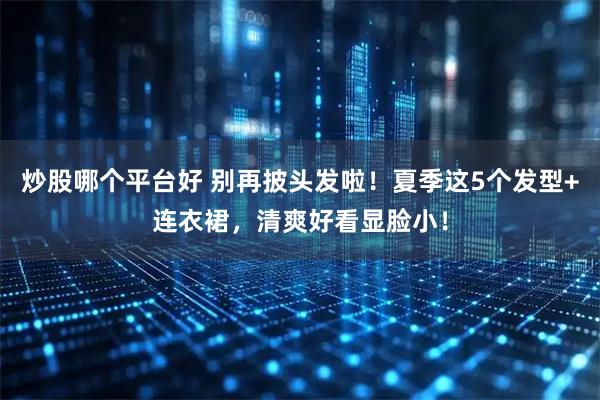 炒股哪个平台好 别再披头发啦！夏季这5个发型+连衣裙，清爽好看显脸小！