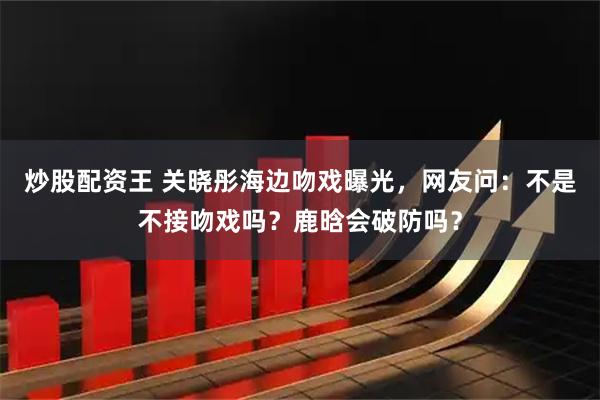 炒股配资王 关晓彤海边吻戏曝光，网友问：不是不接吻戏吗？鹿晗会破防吗？