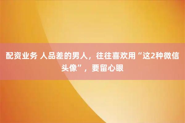 配资业务 人品差的男人，往往喜欢用“这2种微信头像”，要留心眼