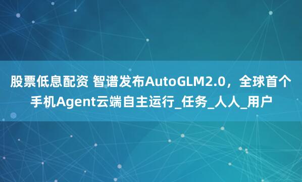 股票低息配资 智谱发布AutoGLM2.0，全球首个手机Agent云端自主运行_任务_人人_用户