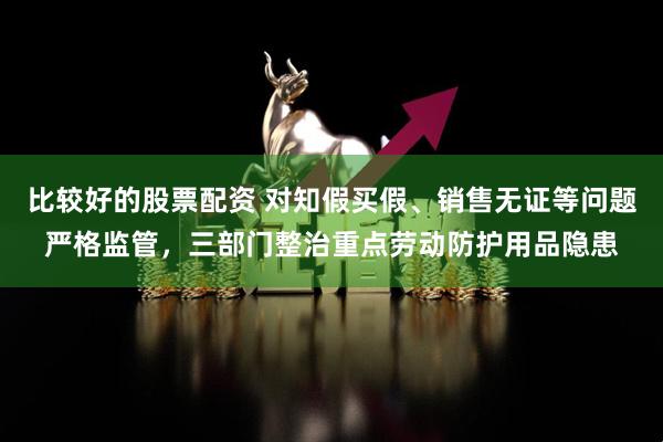 比较好的股票配资 对知假买假、销售无证等问题严格监管,三部门整治重点劳动防护用品隐患