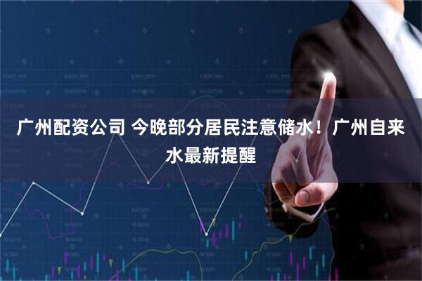 广州配资公司 今晚部分居民注意储水！广州自来水最新提醒