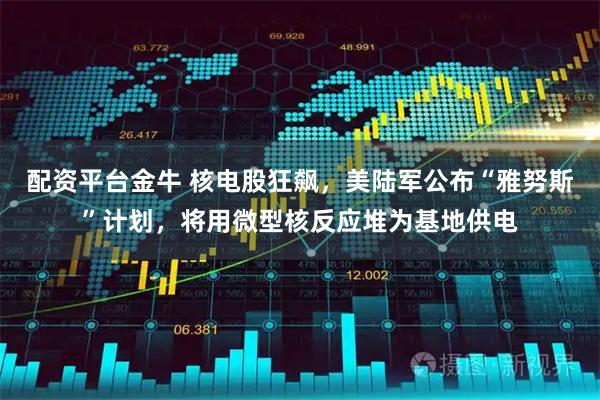 配资平台金牛 核电股狂飙,美陆军公布“雅努斯”计划,将用微型核反应堆为基地供电