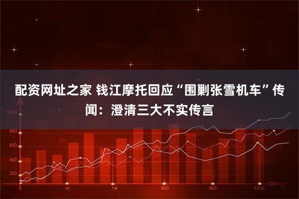 配资网址之家 钱江摩托回应“围剿张雪机车”传闻：澄清三大不实传言